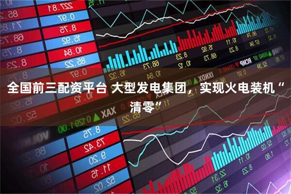 全国前三配资平台 大型发电集团，实现火电装机“清零”
