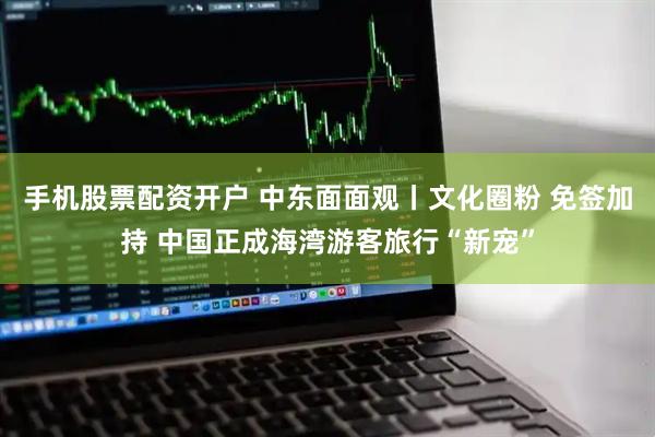 手机股票配资开户 中东面面观丨文化圈粉 免签加持 中国正成海湾游客旅行“新宠”