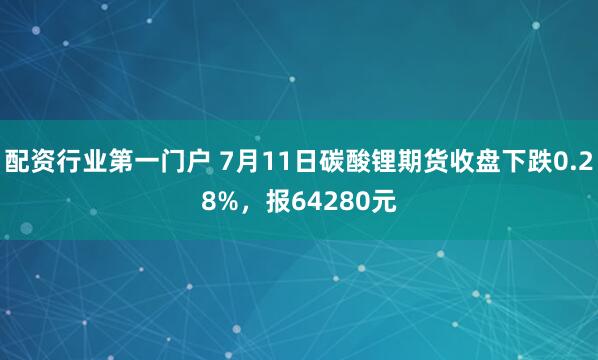 配资行业第一门户 7月11日碳酸锂期货收盘下跌0.28%，报64280元