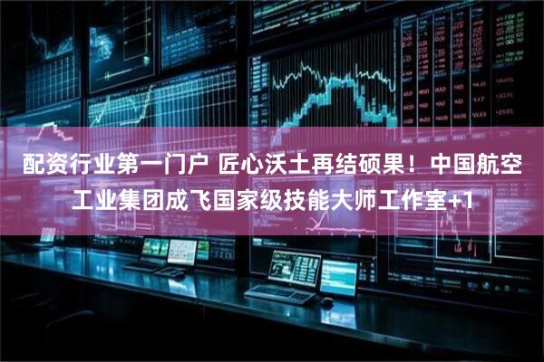 配资行业第一门户 匠心沃土再结硕果！中国航空工业集团成飞国家级技能大师工作室+1