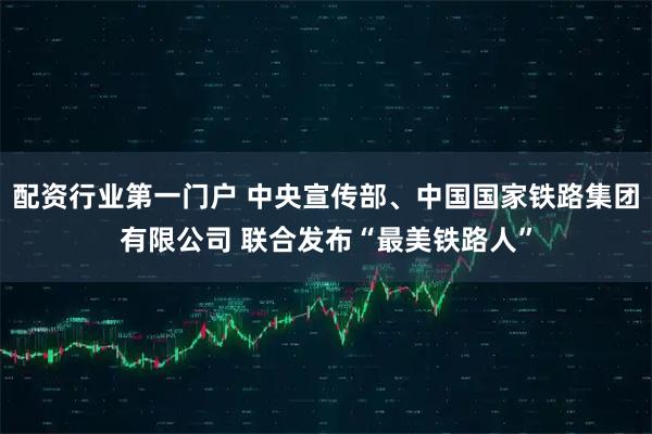 配资行业第一门户 中央宣传部、中国国家铁路集团有限公司 联合发布“最美铁路人”