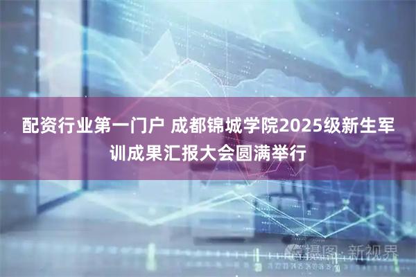 配资行业第一门户 成都锦城学院2025级新生军训成果汇报大会圆满举行