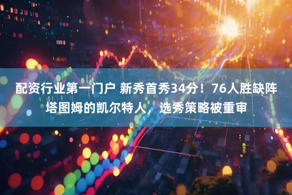 配资行业第一门户 新秀首秀34分！76人胜缺阵塔图姆的凯尔特人，选秀策略被重审