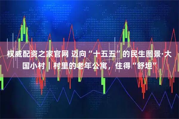 权威配资之家官网 迈向“十五五”的民生图景·大国小村｜村里的老年公寓，住得“舒坦”