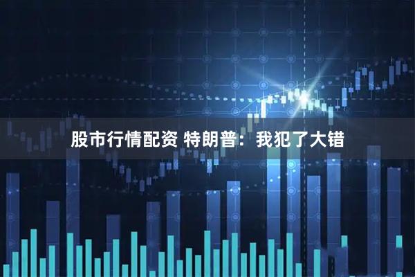 股市行情配资 特朗普：我犯了大错