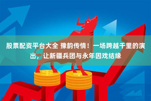 股票配资平台大全 豫韵传情！一场跨越千里的演出，让新疆兵团与永年因戏结缘