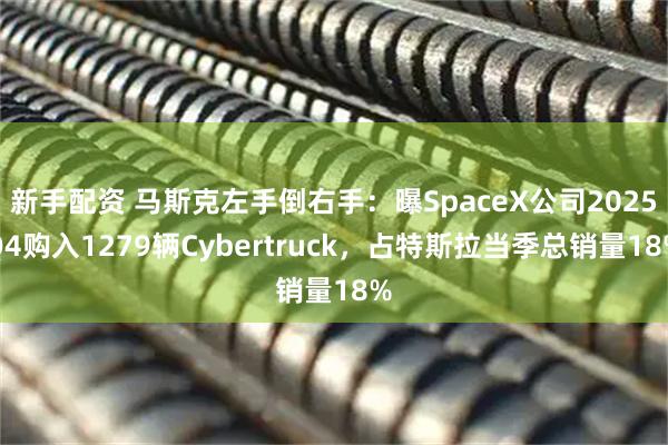 新手配资 马斯克左手倒右手：曝SpaceX公司2025Q4购入1279辆Cybertruck，占特斯拉当季总销量18%