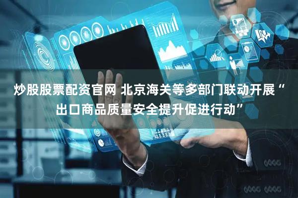 炒股股票配资官网 北京海关等多部门联动开展“出口商品质量安全提升促进行动”