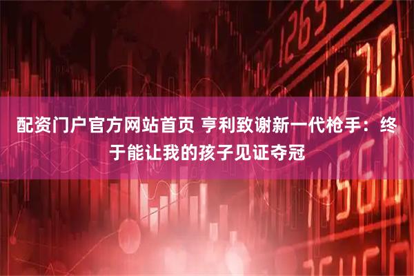 配资门户官方网站首页 亨利致谢新一代枪手：终于能让我的孩子见证夺冠