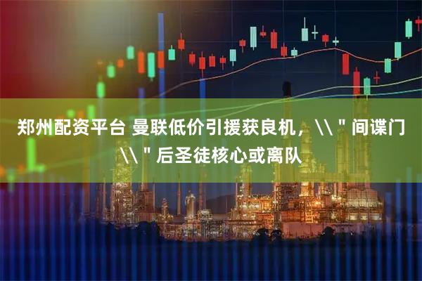 郑州配资平台 曼联低价引援获良机，\＂间谍门\＂后圣徒核心或离队