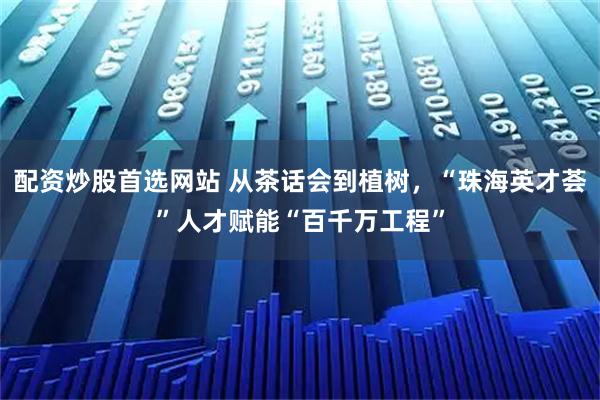 配资炒股首选网站 从茶话会到植树，“珠海英才荟”人才赋能“百千万工程”