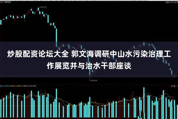 炒股配资论坛大全 郭文海调研中山水污染治理工作展览并与治水干部座谈